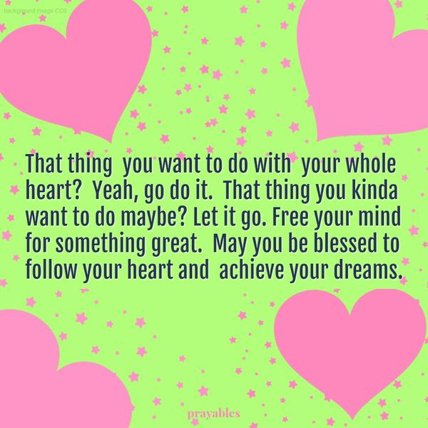 That thing you want to do with your whole heart? Yeah, go do it. That thing you kinda want to do maybe? Let it go. Free your mind for something great. May you be blessed to follow your heart and achieve your dreams.