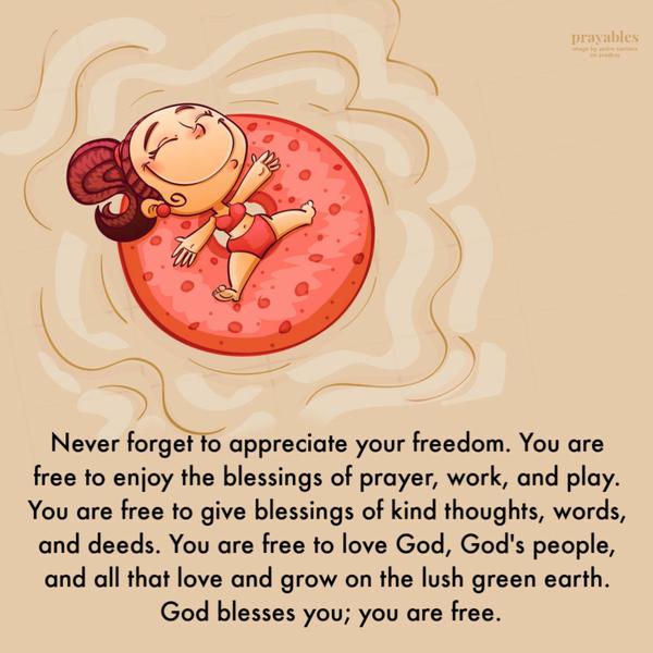 Never forget to appreciate your freedom. You are free to enjoy the blessings of prayer, work, and play. You are free to give blessings of kind thoughts, words, and deeds. You
are free to love God, God’s people, creatures, and all of nature. God blesses you; you are free.