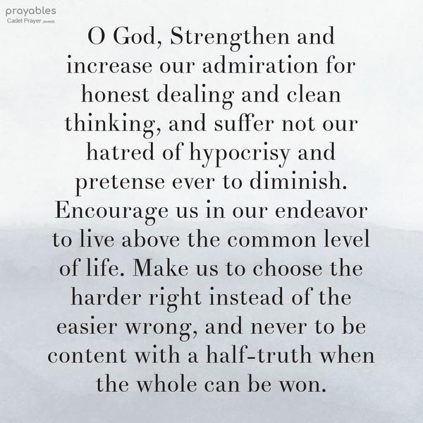 O God, Strengthen and increase our admiration for honest dealing and clean thinking, and suffer not our hatred of hypocrisy and pretense ever to diminish.
Encourage us in our endeavor to live above the common level of life. Make us to choose the harder right instead of the easier wrong, and never to be content with a half-truth when the whole can be won. West Point Cadet Prayer