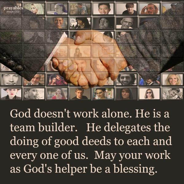 God doesn’t work alone. He is a team builder. He delegates the doing of good deeds to each and every one of us. May your work as God’s helper be a blessing.