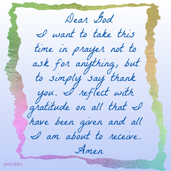 Dear God, I want to take this time in prayer not to ask for anything, but to simply say thank you. I reflect with gratitude on all that I have been given and all I am about to receive. Amen