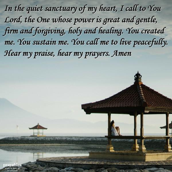 In the quiet sanctuary of my heart, I call to You Lord, the One whose power is great and gentle, firm and forgiving, holy and healing. You created me. You sustain me. You call me to live peacefully. Hear my praise, hear my prayers.
Amen