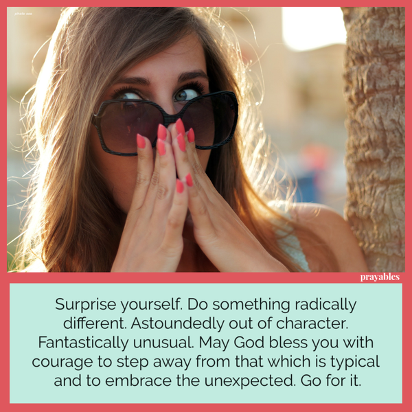 Surprise yourself. Do something radically different. Astoundedly out of character. Fantastically unusual. May God bless you with
courage to step away from that which is typical and to embrace the unexpected. Go for it.