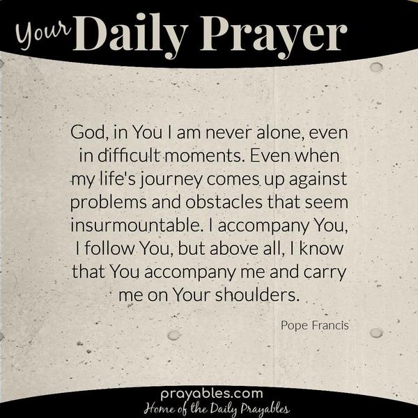 God, in You I am never alone, even in difficult moments. Even when my life's journey comes up against problems and obstacles that seem
insurmountable. I accompany You, I follow You, but above all, I know that You accompany me and carry me on Your shoulders. Pope Francis