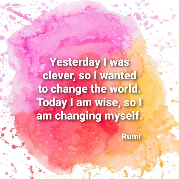 Yesterday I was clever, so I wanted to change the world. Today I am wise, so I am changing myself. Rumi