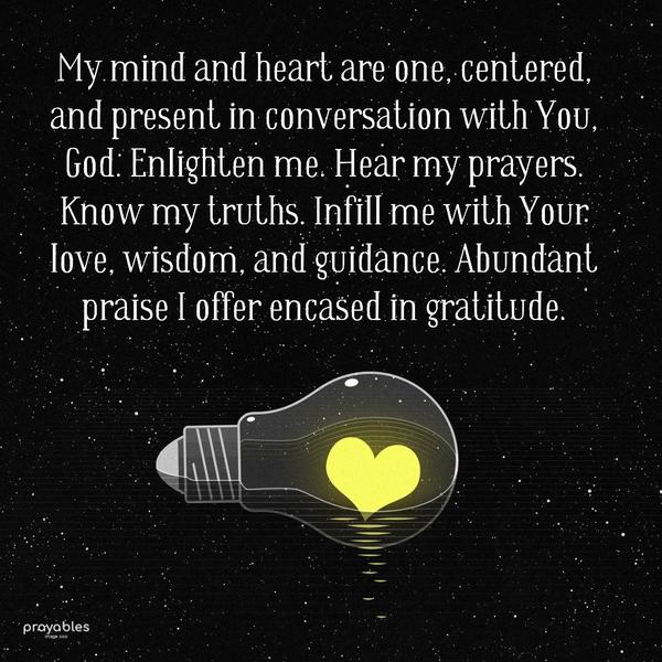 My mind and heart are one, centered, and present in conversation with You,  God. Enlighten me. Hear my prayers. Know my truths. Infill me with Your love,
wisdom, and guidance. Abundant praise I offer encased in gratitude.