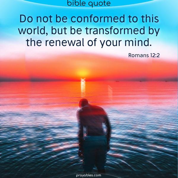 Romans 12:2 Do not be conformed to this world, but be transformed by the renewal of your mind.