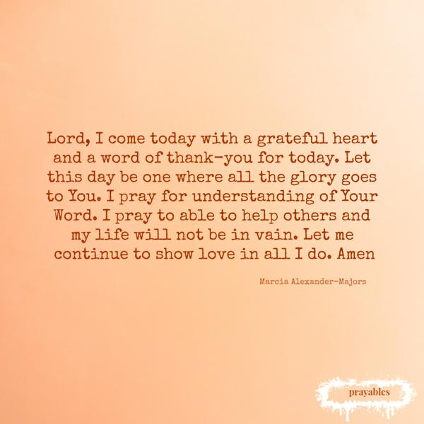 Lord, I come today with a grateful heart and a word of thank-you for today. Let this day be one where all the glory goes to You. I
pray for understanding of Your Word. I pray to able to help others and my life will not be in vain. Let me continue to show love in all I do. Amen by Marcia Alexander-Majors