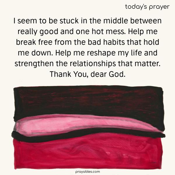 I seem to be stuck in the middle between really good and one hot mess. Help me break free from the bad habits that hold me down. Help me reshape my life and strengthen the relationships that matter. Thank You, dear God.