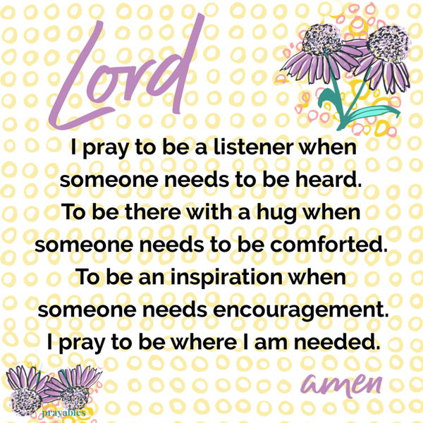 Lord I pray to be a listener when someone needs to be heard. To be there with a hug when someone needs to be comforted. To be an inspiration when someone needs encouragement. I pray to be where I am needed.