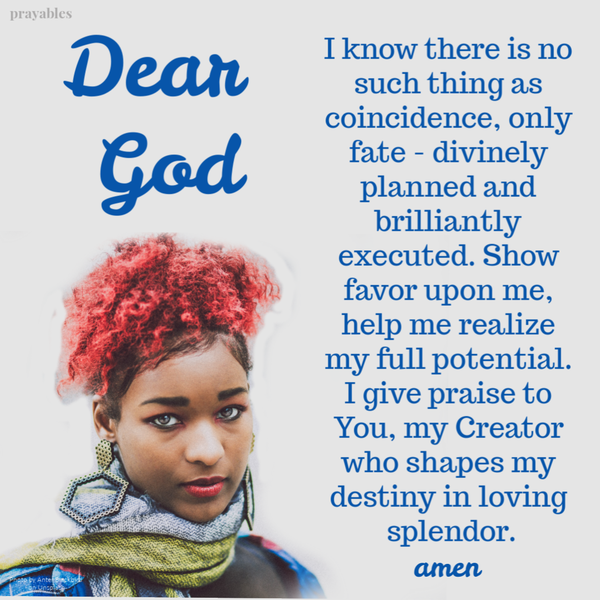 Dear God, I know there is no such thing as coincidence, only fate – divinely planned and brilliantly executed. Show favor upon me, help me realize my full potential. I give praise to You, my Creator who shapes my destiny in loving
splendor. Amen