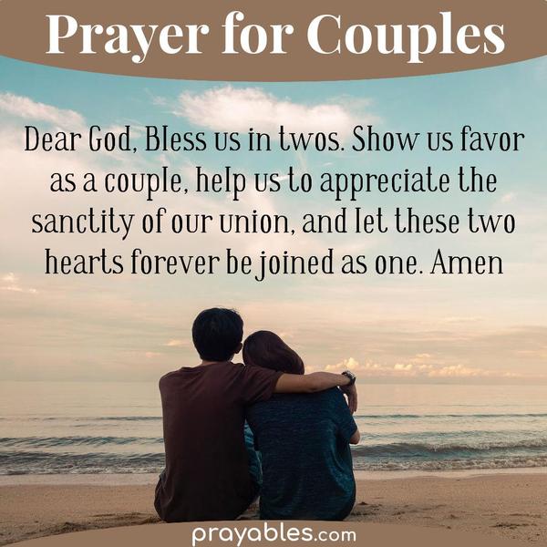 Dear God, Bless us in twos. Show us favor as a couple, help us to appreciate the sanctity of our union, and let these two hearts forever be
joined as one.