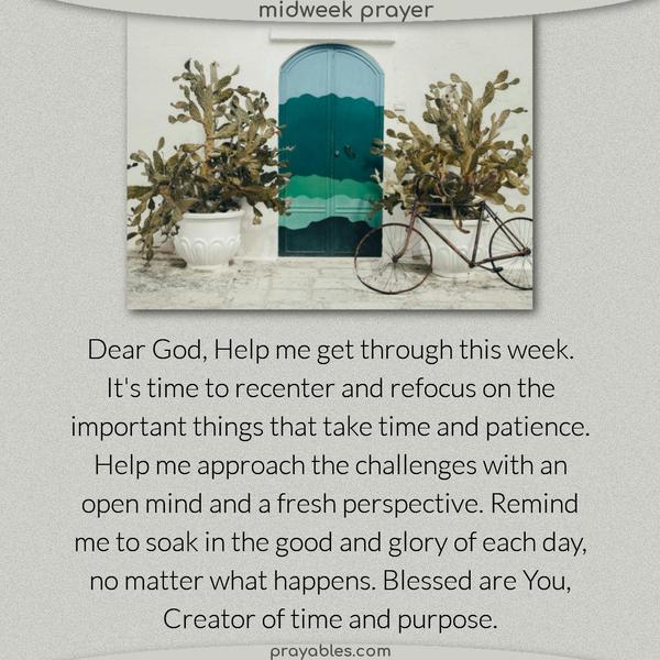Dear God, Help me get through this week. It’s time to recenter and refocus on the important things that take time and patience. Help me approach the challenges with an open mind and a fresh perspective. Remind me to soak in the good and glory of each day, no matter what happens. Blessed are You, Creator of time and purpose.