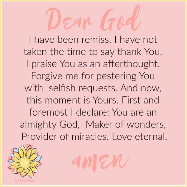 Dear God, I have been remiss. I have not taken the time to say thank You. I praise You as an afterthought. Forgive me for pestering You with selfish requests. And now, this moment is Yours. First and foremost I declare: You are an almighty God, Maker of
wonders, Provider of miracles. Love eternal. Amen