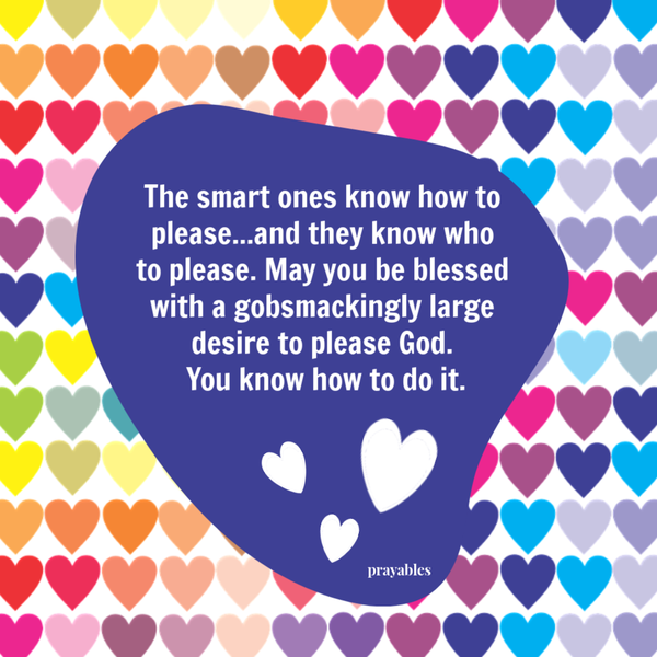 The smart ones know how to please...and they know who to please. May you be blessed with a gobsmackingly large desire to please God.  You know how to do it.