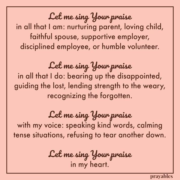 Let me sing Your praise in all that I am: nurturing parent, loving child, faithful spouse, supportive employer, disciplined employee, or humble volunteer. Let me sing Your praise in all that I do: bearing up the disappointed,
guiding the lost, lending strength to the weary, recognizing the forgotten. Let me sing Your praise with my voice: speaking kind words, calming tense situations, refusing to tear another down. Let me sing Your praise in my heart.