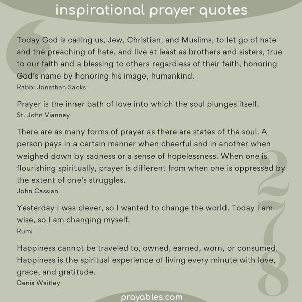 Today God is calling us, Jew, Christian, and Muslims, to let go of hate and the preaching of hate, and live at least as brothers and sisters, true to our faith and a blessing
to others regardless of their faith, honoring God’s name by honoring his image, humankind. Rabbi Jonathan Sacks   Prayer is the inner bath of love into which the soul plunges itself. St. John Vianney  There are as many forms of prayer as there are states of the soul. A person pays in a certain manner when cheerful and in another when weighed down by sadness or a sense of hopelessness. When one is flourishing spiritually, prayer is different from when one is oppressed by the extent of one’s
struggles. John Cassian  Yesterday I was clever, so I wanted to change the world. Today I am wise, so I am changing myself. Rumi  Happiness cannot be traveled to, owned, earned, worn, or consumed. Happiness is the spiritual experience of living every minute with love, grace, and gratitude. Denis Waitley