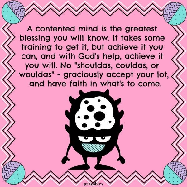 A contented mind is the greatest blessing you will know. It takes some training to get it, but achieve it you can, and with God’s help, achieve it you will. No “shouldas,
couldas, or wouldas” – graciously accept your lot, and have faith in what’s to come.