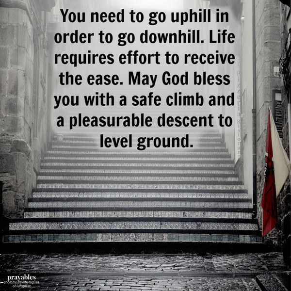 You need to go uphill in order to go downhill. Life requires effort to receive the ease. May God bless you with a safe climb and a pleasurable descent to level ground.