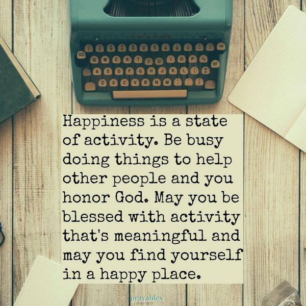 Happiness is a state of activity. Be busy doing things to help other people and you honor God. May you be blessed with activity that’s meaningful and may you find yourself in a happy place.