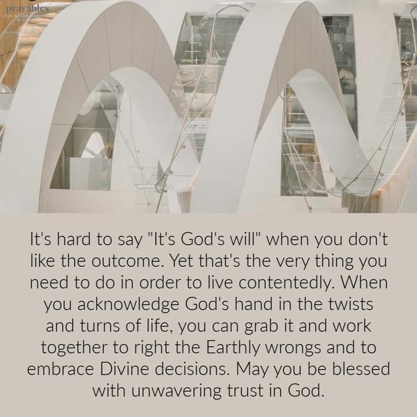 It’s hard to say “It’s God’s will” when you don’t like the outcome. Yet that’s the very thing you need to do in order to live contentedly. When you acknowledge God’s hand in
the twists and turns of life, you can grab it and work together to right the Earthly wrongs and to embrace Divine decisions. May you be blessed with unwavering trust in God.