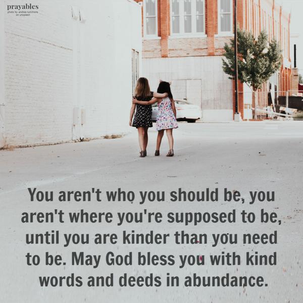 You aren’t who you should be, you aren’t where you’re supposed to be, until you are kinder than you need to be. May God bless you with kind words and deeds in abundance.