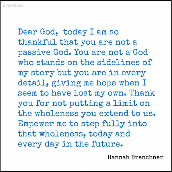 Dear God, today I am so thankful that you are not a passive God. You are not a God who stands on the sidelines of my story but you are in every detail, giving me hope when I seem to have
lost my own. Thank you for not putting a limit on the wholeness you extend to us. Empower me to step fully into that wholeness, today and every day in the future. Hannah Brenchner