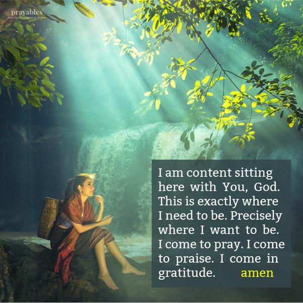 I am content sitting here with You, God. This is exactly where I need to be. Precisely where I want to be. I come to pray. I come to praise. I come in gratitude. Amen