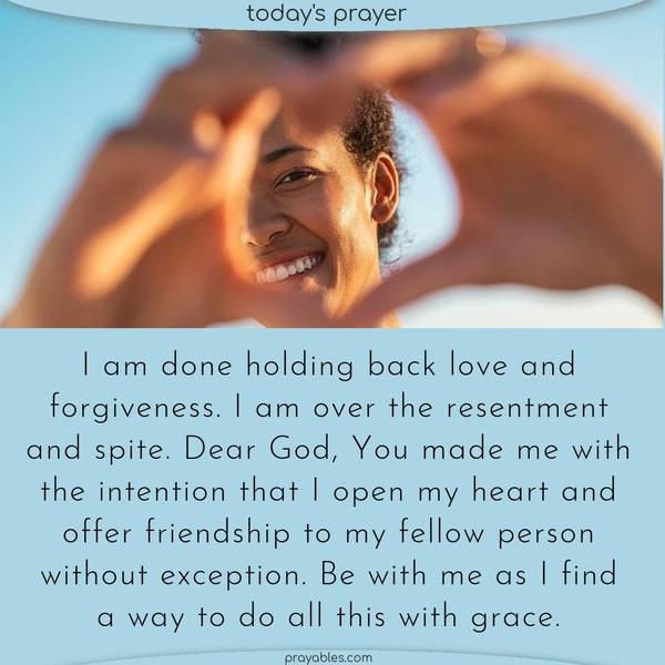 Dear God, I am done holding back love and forgiveness. I am over the resentment and spite. You made me with the intention that I open my heart and offer friendship to my fellow person without exception. Be with me as I find a way to do all this with grace.