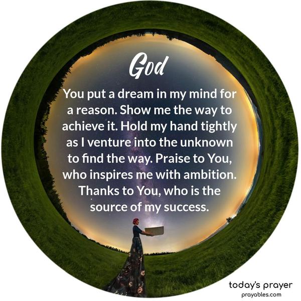 God. You put a dream in my mind for a reason. Show me the way to achieve it. Hold my hand tightly as I venture into the unknown to find the way. Praise to You, who inspires me with ambition. Thanks to You, who is the source of my success.