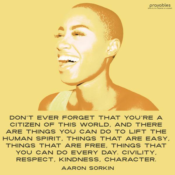 Don’t ever forget that you’re a citizen of this world, and there are things you can do to lift the human spirit, things that are easy, things that are free, things that you can do every
day—civility, respect, kindness, character. Aaron Sorkin