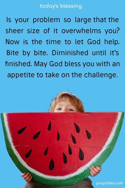 Is your problem so large that the sheer size of it overwhelms you? Now is the time to let God help. Bite by bite. Diminished until it’s finished. May God bless you with an appetite to take on the challenge.