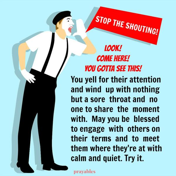 Stop the Shouting Come here – you gotta see this! You yell for their attention and wind up with nothing but a sore throat and no one to share the moment with. STOP THE SHOUTING. May you be blessed to engage with others and meet them
where they’re at with calm and quiet. Try it – it works.