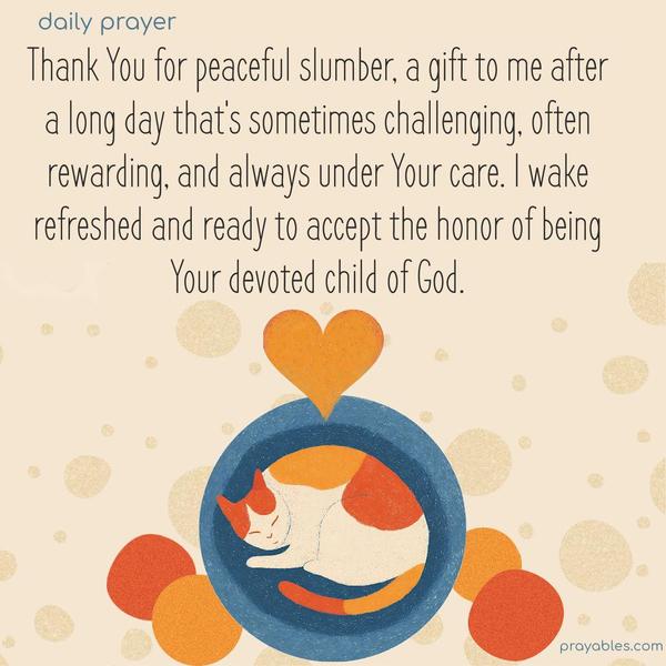 Thank You for peaceful slumber, a gift to me after a long day that’s sometimes challenging, often rewarding, and always under Your care. I wake refreshed and ready to accept the honor of being Your devoted child of God.