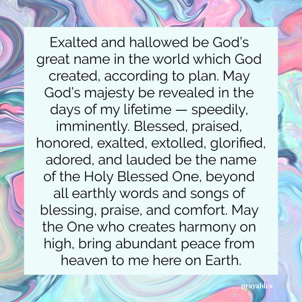 Exalted and hallowed be God’s great name in the world which God created, according to plan. May God’s majesty be revealed in the days of my lifetime — speedily, imminently.
Blessed, praised, honored, exalted, extolled, glorified, adored, and lauded be the name of the Holy Blessed One, beyond all earthly words and songs of blessing, praise, and comfort. May the One who creates harmony on high, bring abundant peace from heaven to me here on Earth.