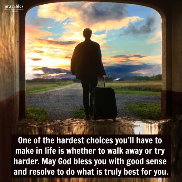 One of the hardest choices you’ll have to make in life is whether to walk away or try harder. May God bless you with good sense and resolve to do what is truly
best for you.Figure it Out Sometimes figuring out who you are leads to figuring out who you’ll never be again. May you be blessed with a soul-searching experience that results in a better than ever version of yourself. Go deep. Learn from past mistakes. Be who God intended you to be.