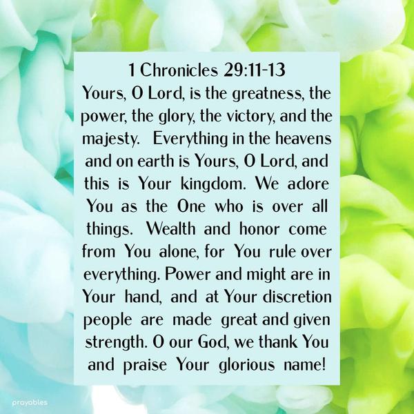 1 Chronicle 29:11-13 Yours, O Lord, is the greatness, the power, the glory, the victory, and the majesty. Everything in the heavens and on earth is Yours, O Lord, and this is Your kingdom.
We adore You as the One who is over all things. Wealth and honor come from You alone, for You rule over everything. Power and might are in Your hand, and at Your discretion, people are made great and given strength. O our God, we thank You and praise Your glorious name!