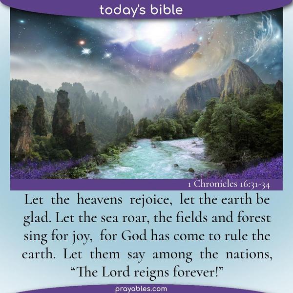 1 Chronicles 16:31-34 Let the heavens rejoice, let the earth be glad. Let the sea roar, the fields and forest sing for joy, for God has come
to rule the earth. Let them say among the nations, “The Lord reigns forever!”