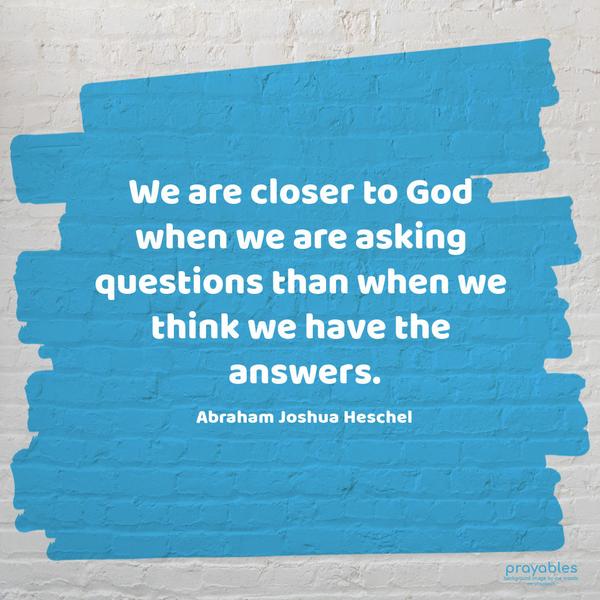 We are closer to God when we are asking questions than when we think we have the answers. Abraham Joshua Heschel