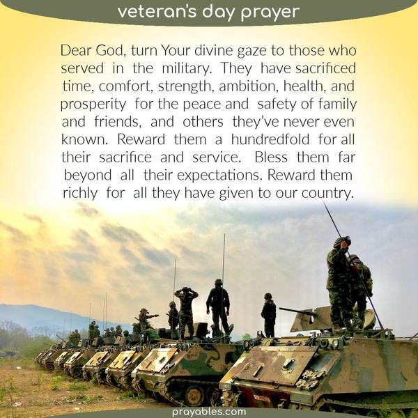 Dear God, turn Your divine gaze to those who served in the military. They have sacrificed time, comfort, strength, ambition, health, and
prosperity for the peace and safety of family and friends, and others they’ve never even known. Reward them a hundredfold for all their sacrifice and service. Bless them far beyond all their expectations. Reward them richly for all they have given to this country.