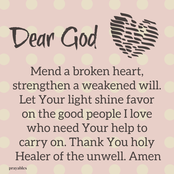 Dear God, mend a broken heart, strengthen a weakened will. Let Your light shine favor on the good people I love who need Your help
to carry on. Thank You holy Healer of the unwell. Amen