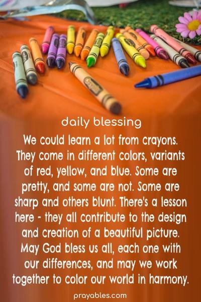 We could learn a lot from crayons. They come in different colors, variants of red, yellow, and blue. Some are pretty, and some are not. Some are sharp and others blunt. There's a lesson here - they all contribute to the design and creation of a beautiful picture. May God bless us all, each one with our
differences, and may we work together to color our world in harmony.