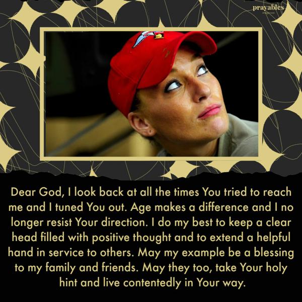 Dear God, I look back at all the times You tried to reach me and I tuned You out. Age makes a difference and I no longer resist Your direction. I do my best to keep a clear
head filled with positive thought and to extend a helpful hand in service to others. May my example be a blessing to my family and friends. May they too, take Your holy hint and live contentedly in Your way.