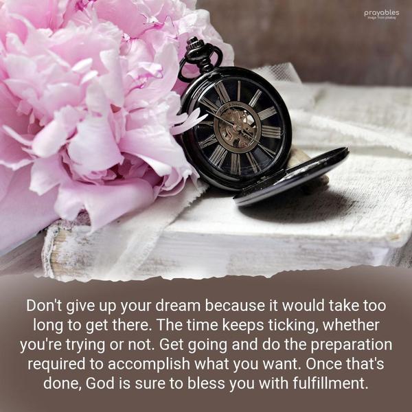 Don’t give up your dream because it would take too long to get there. The time keeps ticking, whether you’re trying or not. Get going and do the preparation required to accomplish what you
want. Once that’s done, God is sure to bless you with fulfillment.