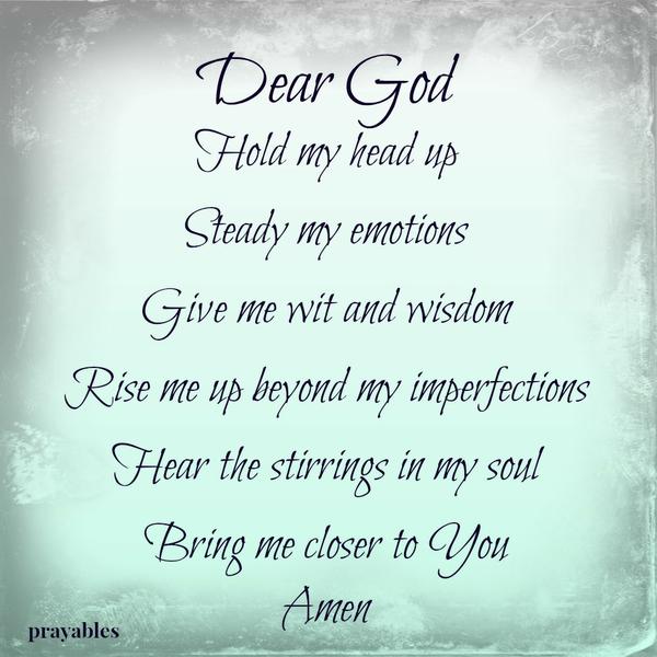 Dear God, Hold my head up Steady my emotions Give me wit and wisdom Rise me up beyond my imperfections Hear the stirrings in my soul Bring me closer to You. Amen