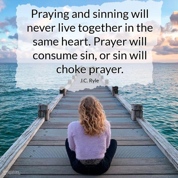 Praying and sinning will never live together in the same heart. Prayer will consume sin, or sin will choke prayer. J.C. Ryle