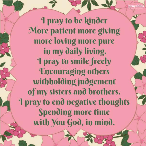 I pray to be kinder, more patient, more giving, more loving, more pure in my daily living. I pray to smile freely, encouraging others, withholding judgement of my sisters and brothers. I pray to end negative thoughts, spending more
time with You God, in mind.