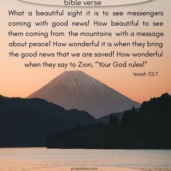Isaiah 52:7 What a beautiful sight it is to see messengers coming with good news! How beautiful to see them coming down from the mountains with a message about peace! How wonderful it is when they bring the good news that we are saved! How wonderful when they say to Zion, “Your God rules!”