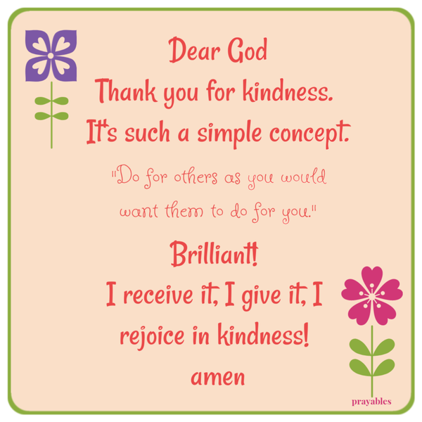 Dear God, Thank you for kindness. It’s such a simple concept. “Do for others as you would want them to do for you.” Brilliant! I receive it, I give it, I rejoice in kindness! Amen