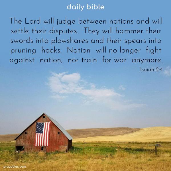 The Lord will judge between nations and will settle their disputes. They will hammer their swords into plowshares and their spears into pruning hooks. Nation will no longer fight against nation, nor train for war anymore. Isaiah 2:4